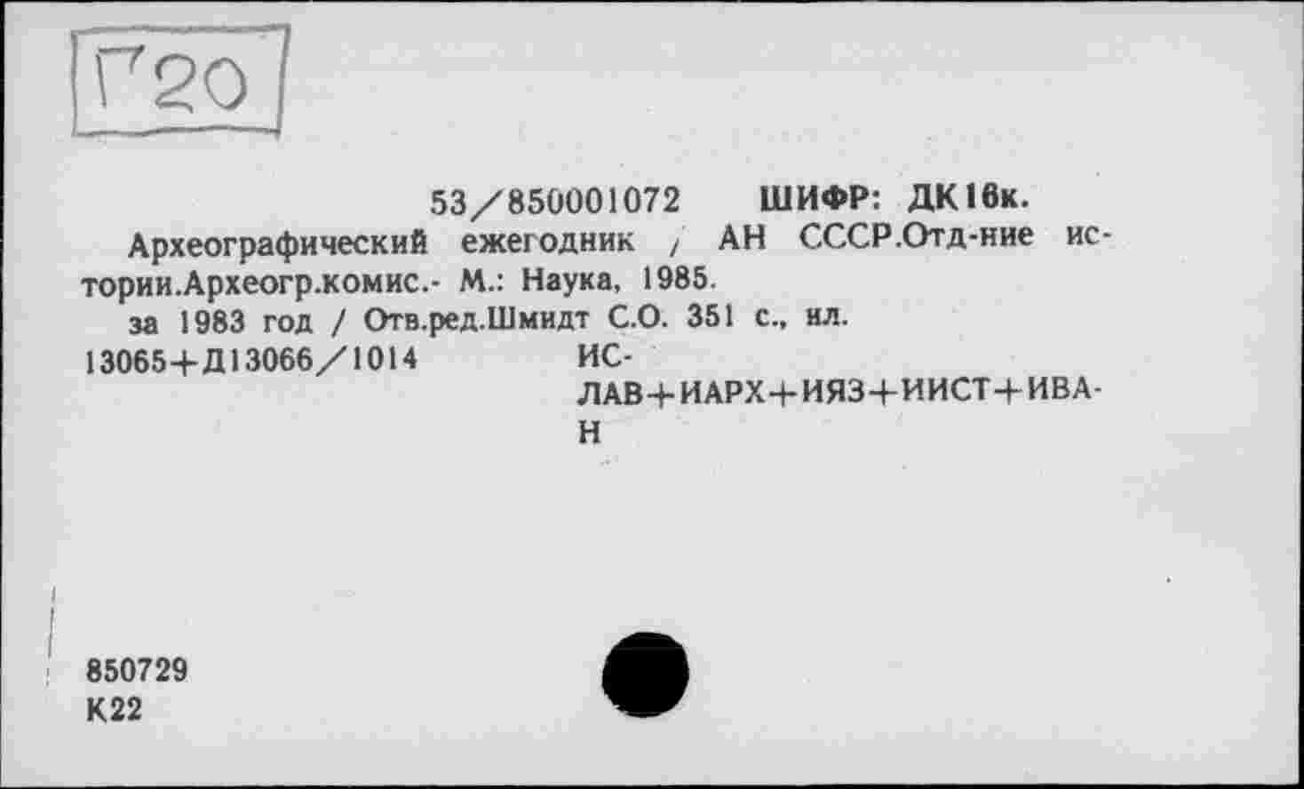 ﻿Г20
53/850001072 ШИФР: ДКІбк.
Археографический ежегодник / АН СССР.Отд-ние ис тории.Археогр.комис.- М.: Наука, 1985.
за 1983 год / Отв.ред.Шмидт С.О. 351 с., ил.
130654-Д13066/1014	ИС-
ЛАВ4-ИАРХ4-ИЯ34-ИИСТ4-ИВА-
Н
850729
К22